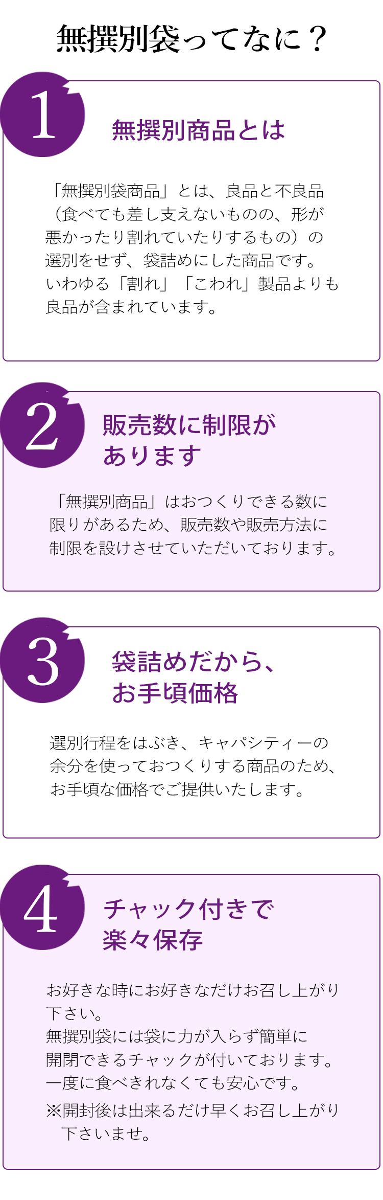 ①無撰別商品とは
「無撰別袋商品」とは、良品と不良品（食べても差し支えないものの、形が悪かったり割れていたりするもの）の撰別をせず、袋詰めにした商品です。
いわゆる「割れ」「こわれ」製品よりも良品が含まれています。

②販売数に制限があります
「無撰別商品」はおつくりできる数に限りがあるため、販売数や販売方法に制限を設けさせていただいております。

③袋詰めだからお手頃価格
撰別行程をはぶき、キャパシティーの余分を使っておつくりする商品のため、お手頃な価格でご提供いたします。

④チャック付きで楽々保存
お好きな時にお好きなだけお召し上がり下さい。無撰別袋には袋に力が入らず簡単に閉開できるチャックが付いております。一度に食べきれなくても安心です。※開封後は出来るだけ早くお召し上がり下さいませ。
